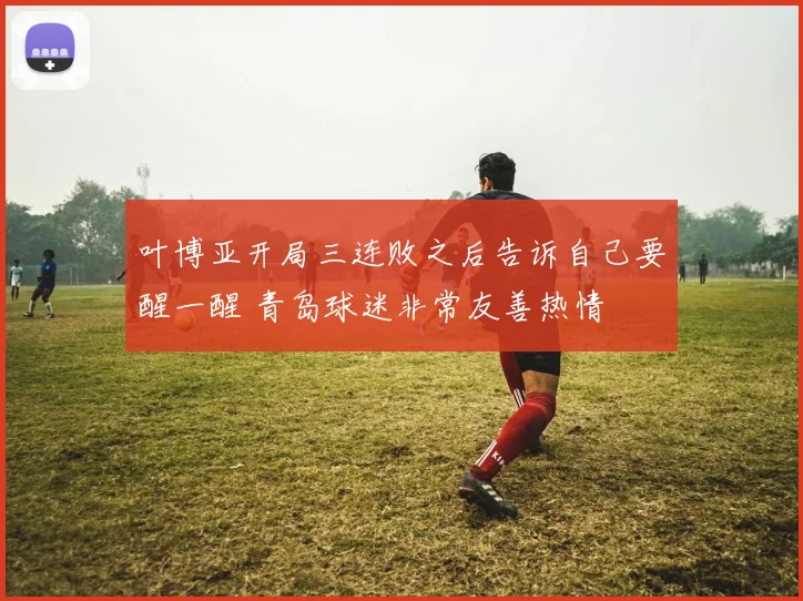 叶博亚开局三连败之后告诉自己要醒一醒 青岛球迷非常友善热情