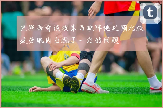 里斯蒂奇谈埃朱马缺阵他近期比较疲劳肌肉出现了一定的问题